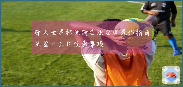 烽火世界杯竞猜合法合规操作指南及盘口入门注意事项